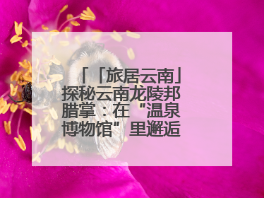 「旅居云南」探秘云南龙陵邦腊掌：在“温泉博物馆”里邂逅诗意康养生活