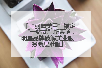 “羽墨美甲”锚定“一站式”新赛道，明星品牌破解美业服务断层难题