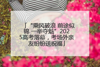 “乘风破浪 前途似锦 一举夺魁”2025高考落幕，考场外亲友纷纷送祝福
