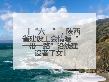 “六一”，陕西省建设工会情暖“一带一路”沿线建设者子女