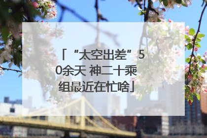 “太空出差”50余天 神二十乘组最近在忙啥