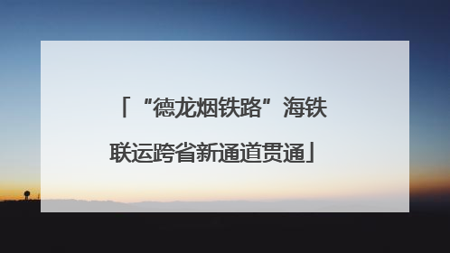 “德龙烟铁路”海铁联运跨省新通道贯通