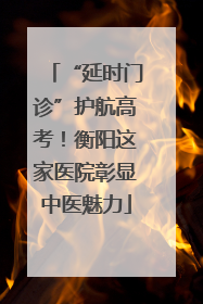 “延时门诊”护航高考！衡阳这家医院彰显中医魅力
