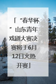 “春华杯”山东青年戏剧大赛决赛将于6月12日火热开赛