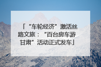 “车轮经济”激活丝路文旅：“百台房车游甘肃”活动正式发车