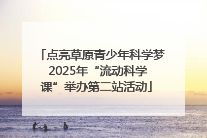 点亮草原青少年科学梦 2025年“流动科学课”举办第二站活动