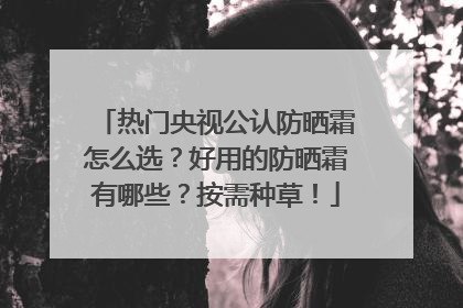 热门央视公认防晒霜怎么选？好用的防晒霜有哪些？按需种草！