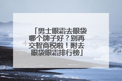 男士眼霜去眼袋哪个牌子好？别再交智商税啦！附去眼袋眼霜排行榜