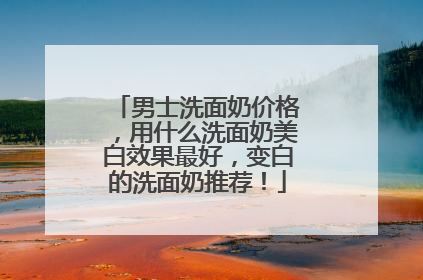 男士洗面奶价格，用什么洗面奶美白效果最好，变白的洗面奶推荐！