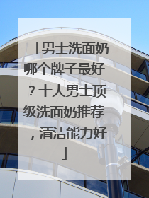 男士洗面奶哪个牌子最好？十大男士顶级洗面奶推荐，清洁能力好
