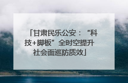 甘肃民乐公安：“科技+脚板”全时空提升社会面巡防质效