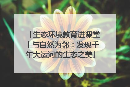 生态环境教育进课堂丨与自然为邻：发现千年大运河的生态之美