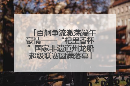 百舸争流激荡端午豪情——“杞里香杯”国家非遗道州龙船超级联赛圆满落幕