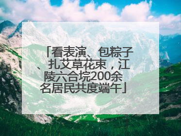看表演、包粽子、扎艾草花束，江陵六合垸200余名居民共度端午