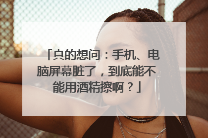 真的想问：手机、电脑屏幕脏了，到底能不能用酒精擦啊？
