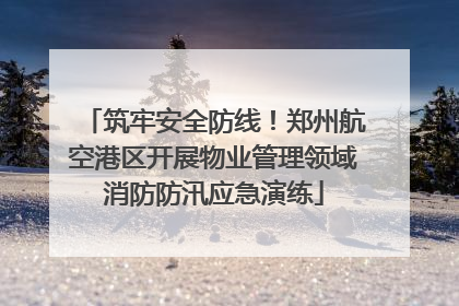 筑牢安全防线！郑州航空港区开展物业管理领域消防防汛应急演练