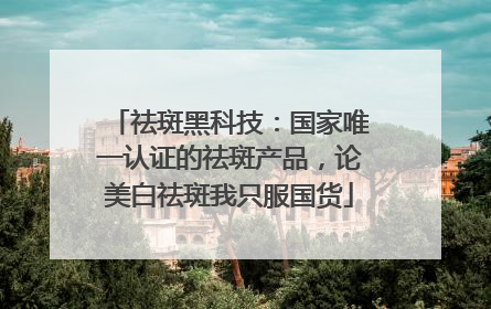 祛斑黑科技：国家唯一认证的祛斑产品，论美白祛斑我只服国货