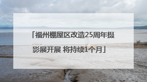 福州棚屋区改造25周年摄影展开展 将持续1个月