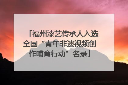 福州漆艺传承人入选全国“青年非遗视频创作哺育行动”名录