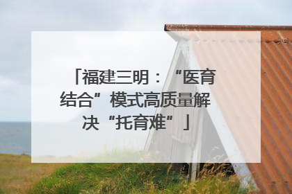 福建三明：“医育结合”模式高质量解决“托育难”