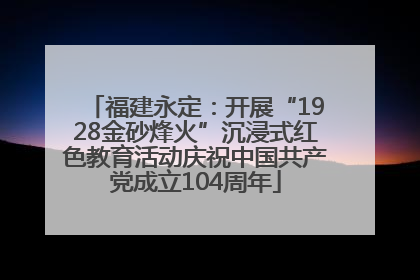 福建永定：开展“1928金砂烽火”沉浸式红色教育活动庆祝中国共产党成立104周年