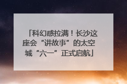 科幻感拉满！长沙这座会“讲故事”的太空城“六一”正式启航