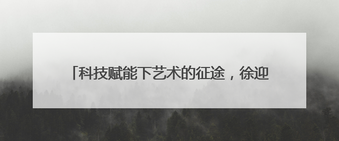 科技赋能下艺术的征途，徐迎庆：尊重人工智能但不迷信它