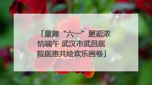 童趣“六一”邂逅浓情端午 武汉市武昌医院医患共绘欢乐画卷