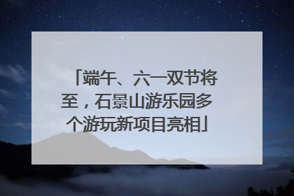 端午、六一双节将至，石景山游乐园多个游玩新项目亮相