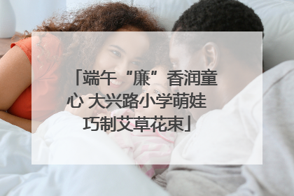 端午“廉”香润童心 大兴路小学萌娃巧制艾草花束