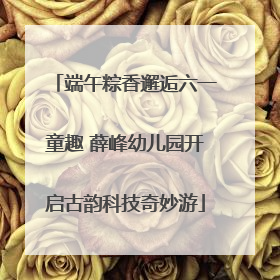 端午粽香邂逅六一童趣 薛峰幼儿园开启古韵科技奇妙游
