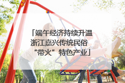 端午经济持续升温 浙江嘉兴传统民俗“带火”特色产业