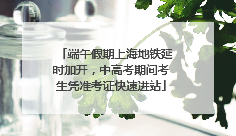 端午假期上海地铁延时加开，中高考期间考生凭准考证快速进站