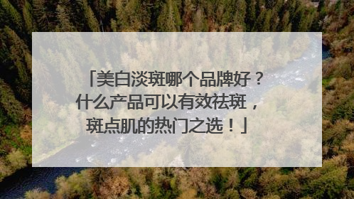 美白淡斑哪个品牌好？什么产品可以有效祛斑，斑点肌的热门之选！