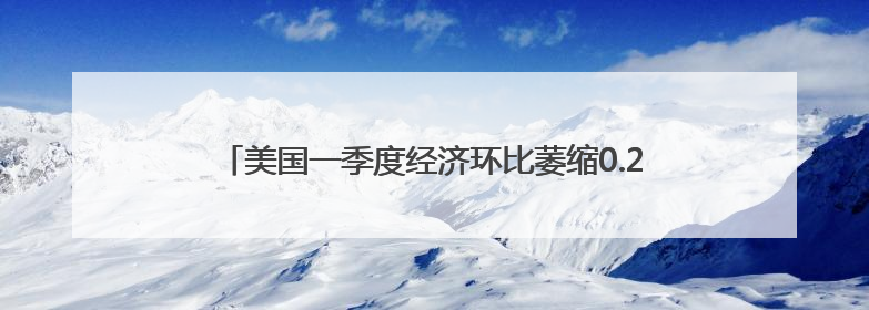 美国一季度经济环比萎缩0.2% 关税政策不确定性拖累增长