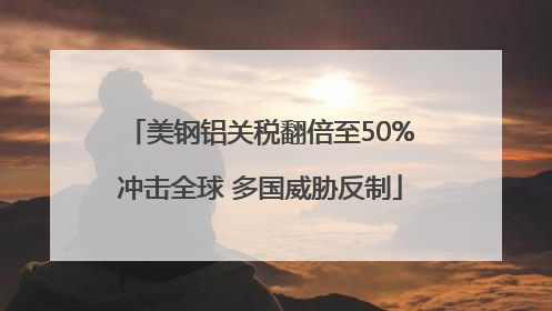美钢铝关税翻倍至50%冲击全球 多国威胁反制