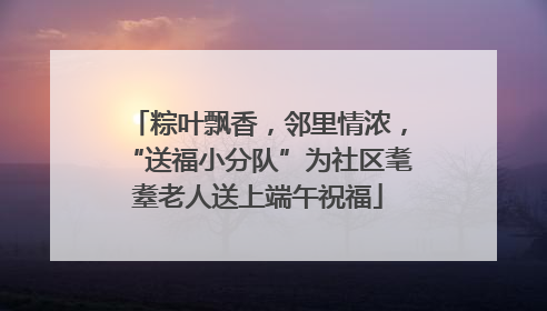 粽叶飘香，邻里情浓，“送福小分队”为社区耄耋老人送上端午祝福