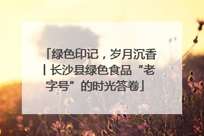 绿色印记，岁月沉香丨长沙县绿色食品“老字号”的时光答卷