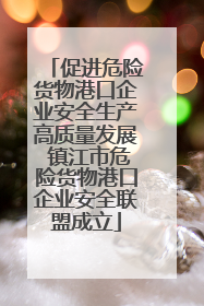促进危险货物港口企业安全生产高质量发展 镇江市危险货物港口企业安全联盟成立