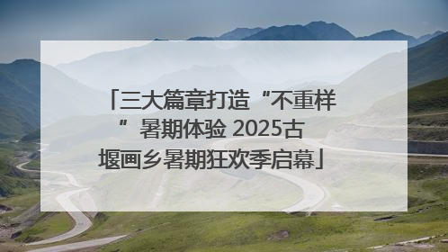 三大篇章打造“不重样”暑期体验 2025古堰画乡暑期狂欢季启幕