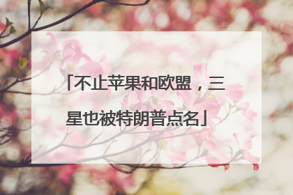 不止苹果和欧盟，三星也被特朗普点名