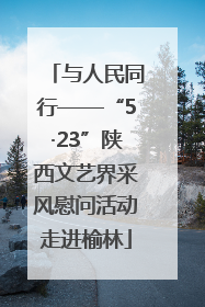 与人民同行——“5·23”陕西文艺界采风慰问活动走进榆林