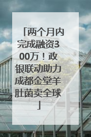 两个月内完成融资300万！政银联动助力成都金堂羊肚菌卖全球