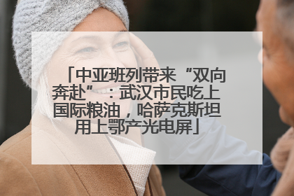 中亚班列带来“双向奔赴”：武汉市民吃上国际粮油，哈萨克斯坦用上鄂产光电屏