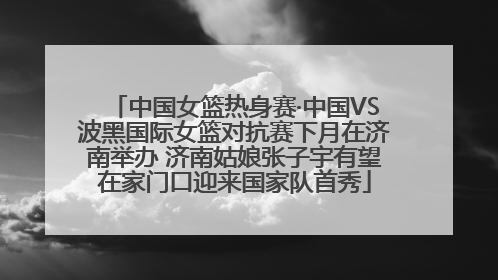 中国女篮热身赛·中国VS波黑国际女篮对抗赛下月在济南举办 济南姑娘张子宇有望在家门口迎来国家队首秀