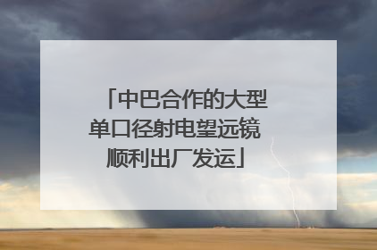 中巴合作的大型单口径射电望远镜顺利出厂发运