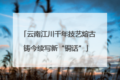 云南江川千年技艺熔古铸今续写新“铜话”