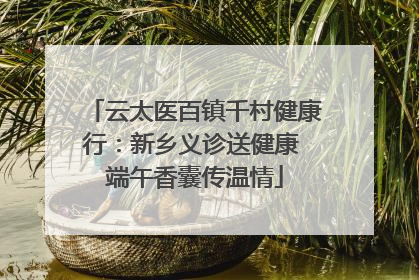 云太医百镇千村健康行：新乡义诊送健康 端午香囊传温情