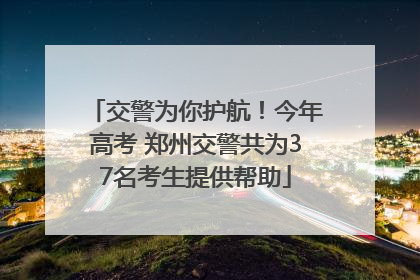 交警为你护航！今年高考 郑州交警共为37名考生提供帮助