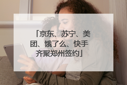 京东、苏宁、美团、饿了么、快手齐聚郑州签约
